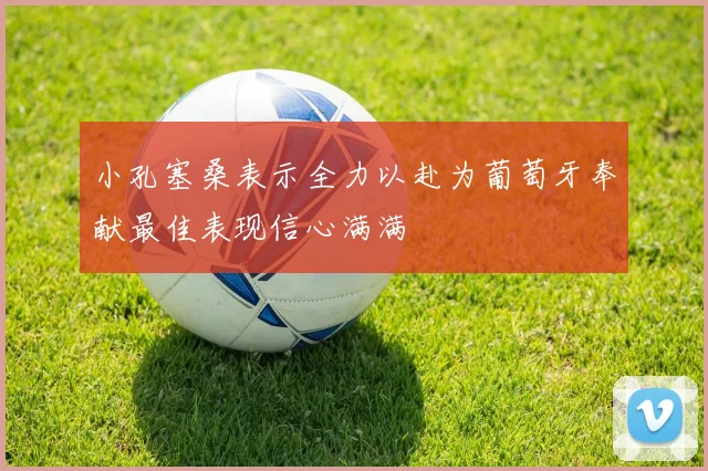 小孔塞桑表示全力以赴为葡萄牙奉献最佳表现信心满满