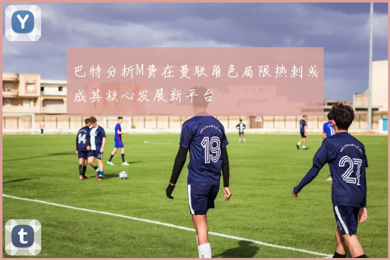 巴特分析M费在曼联角色局限热刺或成其核心发展新平台