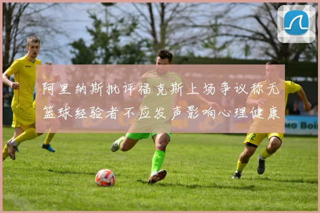 阿里纳斯批评福克斯上场争议称无篮球经验者不应发声影响心理健康