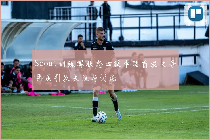 Scout训练赛状态回暖中路首发之争再度引发关注与讨论