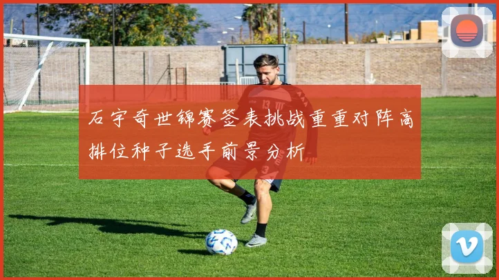 石宇奇世锦赛签表挑战重重对阵高排位种子选手前景分析