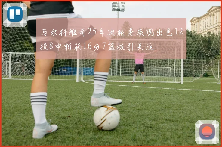 马尔科维奇25年次轮秀表现出色12投8中斩获16分7篮板引关注