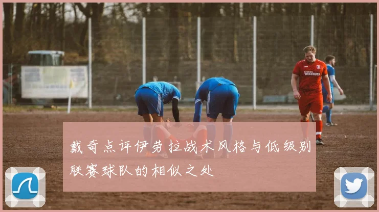 戴奇点评伊劳拉战术风格与低级别联赛球队的相似之处